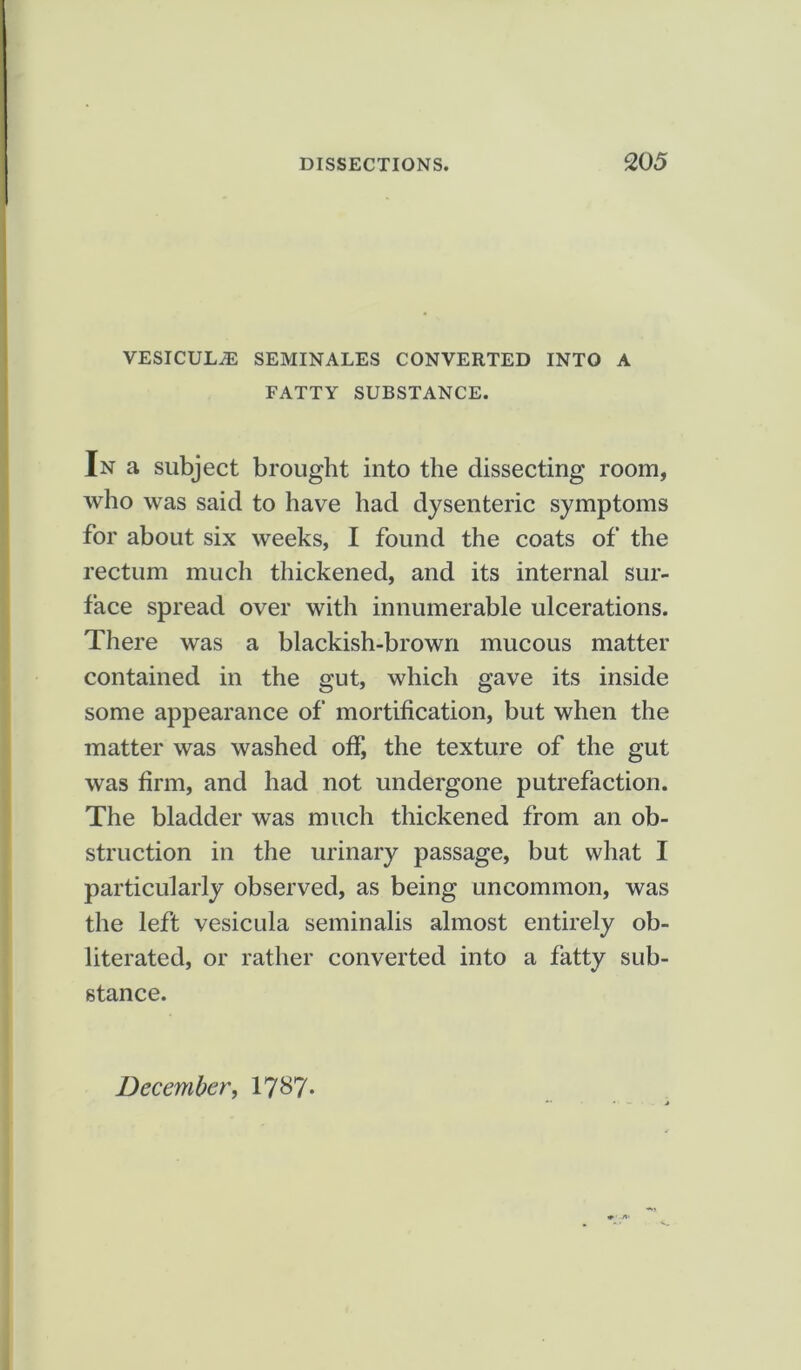 VESICULiE SEMINALES CONVERTED INTO A FATTY SUBSTANCE. In a subject brought into the dissecting room, who was said to have had dysenteric symptoms for about six weeks, I found the coats of the rectum much thickened, and its internal sur- face spread over with innumerable ulcerations. There was a blackish-brown mucous matter contained in the gut, which gave its inside some appearance of mortification, but when the matter was washed off, the texture of the gut was firm, and had not undergone putrefaction. The bladder was much thickened from an ob- struction in the urinary passage, but what I particularly observed, as being uncommon, was the left vesicula seminalis almost entirely ob- literated, or rather converted into a fatty sub- stance.