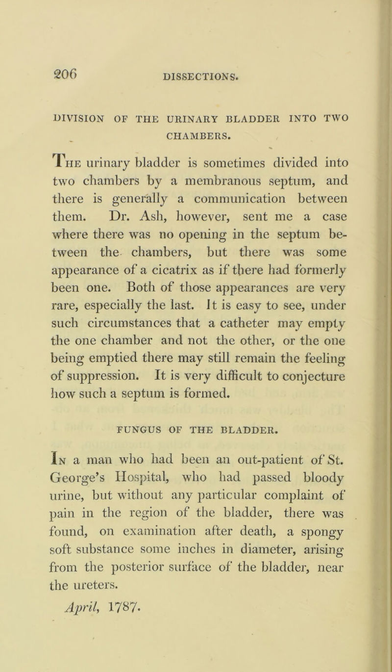 DIVISION OF THE URINARY BLADDER INTO TWO CHAMBERS. The urinary bladder is sometimes divided into two chambers by a membranous septum, and there is generally a communication between them. Dr. Ash, however, sent me a case where there was no opening in the septum be- tween the chambers, but there was some appearance of a cicatrix as if there had formerly been one. Both of those appearances are very rare, especially the last. It is easy to see, under such circumstances that a catheter may empty the one chamber and not the other, or the one being emptied there may still remain the feeling of suppression. It is very difficult to conjecture how such a septum is formed. FUNGUS OF THE BLADDER. In a man who had been an out-patient of St. George’s Hospital, who had passed bloody urine, but without any particular complaint of pain in the region of the bladder, there was found, on examination after death, a spongy soft substance some inches in diameter, arising from the posterior surface of the bladder, near the ureters. April, 1787-