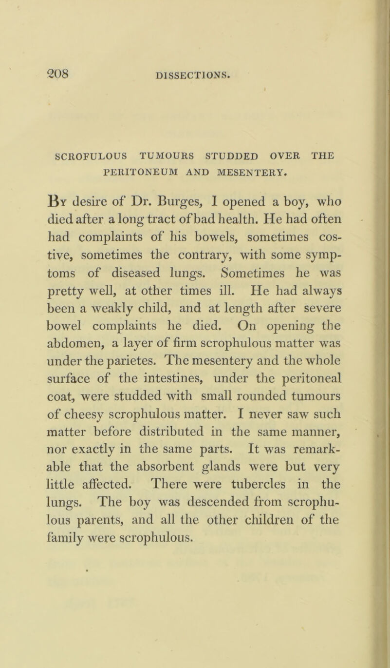 <208 SCROFULOUS TUMOURS STUDDED OVER THE PERITONEUM AND MESENTERY. By desire of Dr. Burges, I opened a boy, who died after a long tract of bad health. He had often had complaints of his bowels, sometimes cos- tive, sometimes the contrary, with some symp- toms of diseased lungs. Sometimes he was pretty well, at other times ill. He had always been a weakly child, and at length after severe bowel complaints he died. On opening the abdomen, a layer of firm scrophulous matter was under the parietes. The mesentery and the whole surface of the intestines, under the peritoneal coat, were studded with small rounded tumours of cheesy scrophulous matter. I never saw such matter before distributed in the same manner, nor exactly in the same parts. It was remark- able that the absorbent glands were but very little affected. There were tubercles in the lungs. The boy was descended from scrophu- lous parents, and all the other children of the family were scrophulous.