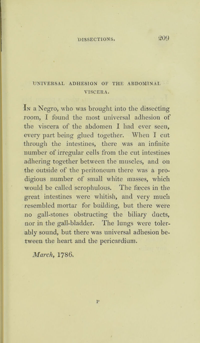 UNIVERSAL ADHESION OF THE ABDOMINAL VISCERA. In a Negro, who was brought into the dissecting room, I found the most universal adhesion of the viscera of the abdomen I had ever seen, every part being glued together. When I cut through the intestines, there was an infinite number of irregular cells from the cut intestines adhering together between the muscles, and on the outside of the peritoneum there was a pro- digious number of small white masses, which would be called scrophulous. The fgeces in the great intestines were whitish, and very much resembled mortar for building, but there were no gall-stones obstructing the biliary ducts, nor in the gall-bladder. The lungs were toler- ably sound, but there was universal adhesion be- tween the heart and the pericardium. March, 1786. 1*