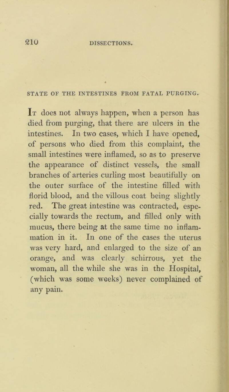 STATE OF THE INTESTINES FROM FATAL PURGING. It does not always happen, when a person has died from purging, that there are ulcers in the intestines. In two cases, which I have opened, of persons who died from this complaint, the small intestines were inflamed, so as to preserve the appearance of distinct vessels, the small branches of arteries curling most beautifully on the outer surface of the intestine filled with florid blood, and the villous coat being slightly red. The great intestine was contracted, espe- cially towards the rectum, and filled only with mucus, there being at the same time no inflam- mation in it. In one of the cases the uterus was very hard, and enlarged to the size of an orange, and was clearly schirrous, yet the woman, all the while she was in the Hospital, (which was some weeks) never complained of any pain.