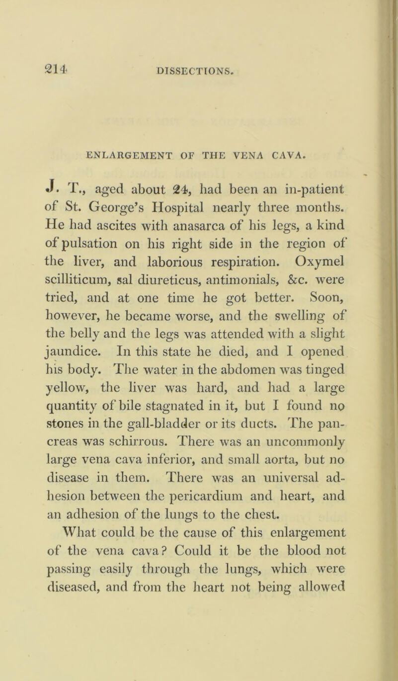 ENLARGEMENT OF THE VENA CAVA. J. T., aged about 24, had been an in-patient of St. George’s Hospital nearly three months. He had ascites with anasarca of his legs, a kind of pulsation on his right side in the region of the liver, and laborious respiration. Oxymel scilliticum, sal diureticus, antimonials, &c. were tried, and at one time he got better. Soon, however, he became worse, and the swelling of the belly and the legs was attended with a slight jaundice. In this state he died, and I opened his body. The water in the abdomen was tinged yellow, the liver was hard, and had a large quantity of bile stagnated in it, but I found no stones in the gall-bladder or its ducts. The pan- creas was schirrous. There was an uncommonly large vena cava inferior, and small aorta, but no disease in them. There was an universal ad- hesion between the pericardium and heart, and an adhesion of the lungs to the chest. What could be the cause of this enlargement of the vena cava? Could it be the blood not passing easily through the lungs, which were diseased, and from the heart not being allowed