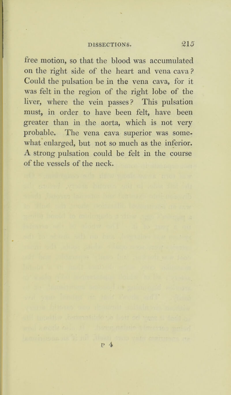 free motion, so that the blood was accumulated on the right side of the heart and vena cava ? Could the pulsation be in the vena cava, for it was felt in the region of the right lobe of the liver, where the vein passes? This pulsation must, in order to have been felt, have been greater than in the aorta, which is not very probable. The vena cava superior was some- what enlarged, but not so much as the inferior. A strong pulsation could be felt in the course of the vessels of the neck.