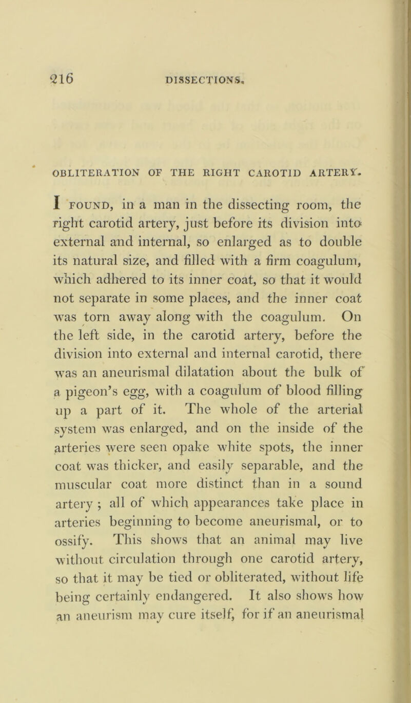‘216 OBLITERATION OF THE RIGHT CAROTID ARTERY. I found, in a man in the dissecting room, the right carotid artery, just before its division into external and internal, so enlarged as to double its natural size, and filled with a firm coagulum, which adhered to its inner coat, so that it would not separate in some plaees, and the inner coat was torn away along with the coagulum. On the left side, in the carotid artery, before the division into external and internal carotid, there was an aneurismal dilatation about the bulk of a pigeon’s egg, with a coagulum of blood filling up a part of it. The whole of the arterial system was enlarged, and on the inside of the arteries were seen opake white spots, the inner coat was thicker, and easily separable, and the muscular coat more distinct than in a sound artery ; all of which appearances take place in arteries beginning to become aneurismal, or to ossify. This shows that an animal may live without circulation through one carotid artery, so that it may be tied or obliterated, without life being certainly endangered. It also shows how an aneurism may cure itself, for if an aneurismal