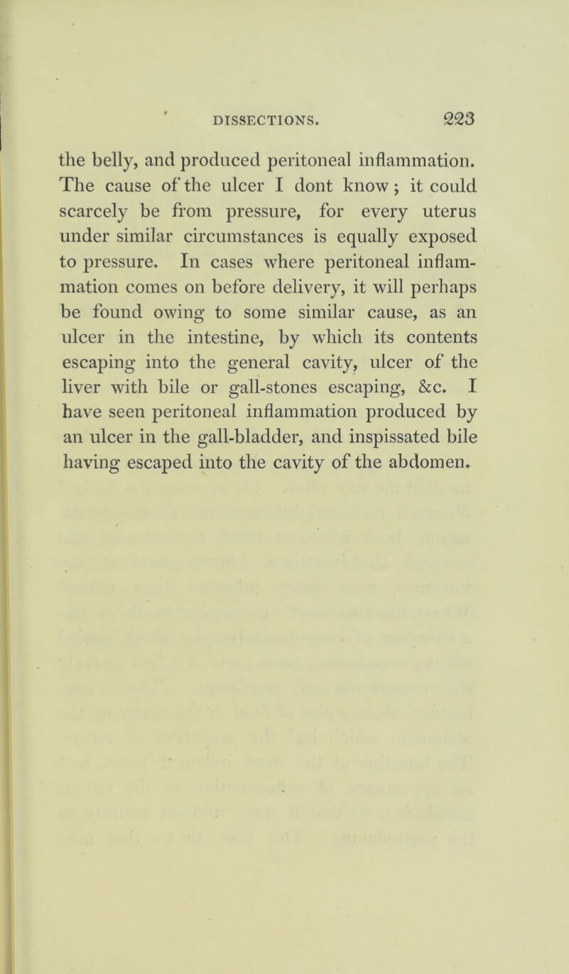 the belly, and produced peritoneal inflammation. The cause of the ulcer I dont know; it could scarcely be from pressure, for every uterus under similar circumstances is equally exposed to pressure. In cases where peritoneal inflam- mation comes on before delivery, it will perhaps be found owing to some similar cause, as an ulcer in the intestine, by which its contents escaping into the general cavity, ulcer of the liver with bile or gall-stones escaping, &c. I have seen peritoneal inflammation produced by an ulcer in the gall-bladder, and inspissated bile having escaped into the cavity of the abdomen.