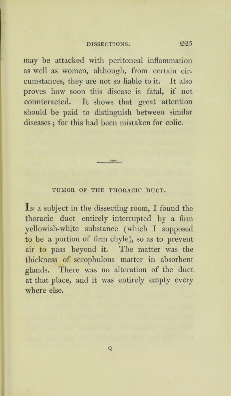 may be attacked with peritoneal inflammation as well as women, although, from certain cir- cumstances, they are not so liable to it. It also proves how soon this disease is fatal, if not counteracted. It shows that great attention should be paid to distinguish between similar diseases; for this had been mistaken for colic. TUMOR OF THE THORACIC DUCT. In a subject in the dissecting room, I found the thoracic duct entirely interrupted by a firm yellowish-white substance (which I supposed to be a portion of firm chyle), so as to prevent air to pass beyond it. The matter was the thickness of scrophulous matter in absorbent glands. There was no alteration of the duct at that place, and it was entirely empty every where else. Q