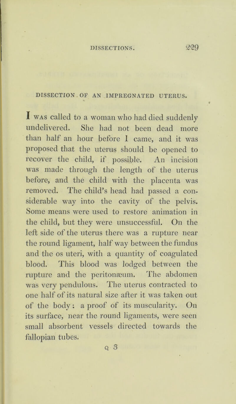 DISSECTION OF AN IMPREGNATED UTERUS. I was called to a woman who had died suddenly undelivered. She had not been dead more than half an hour before 1 came, and it was proposed that the uterus should be opened to recover the child, if possible. An incision was made through the length of the uterus before, and the child with the placenta was removed. The child’s head had passed a con- siderable way into the cavity of the pelvis. Some means were used to restore animation in the child, but they were unsuccessful. On the left side of the uterus there was a rupture near the round ligament, half way between the fundus and the os uteri, with a quantity of coagulated blood. This blood was lodged between the rupture and the peritonaeum. The abdomen was very pendulous. The uterus contracted to one half of its natural size after it was taken out of the body: a proof of its muscularity. On its surface, near the round ligaments, were seen small absorbent vessels directed towards the fallopian tubes. q, 3