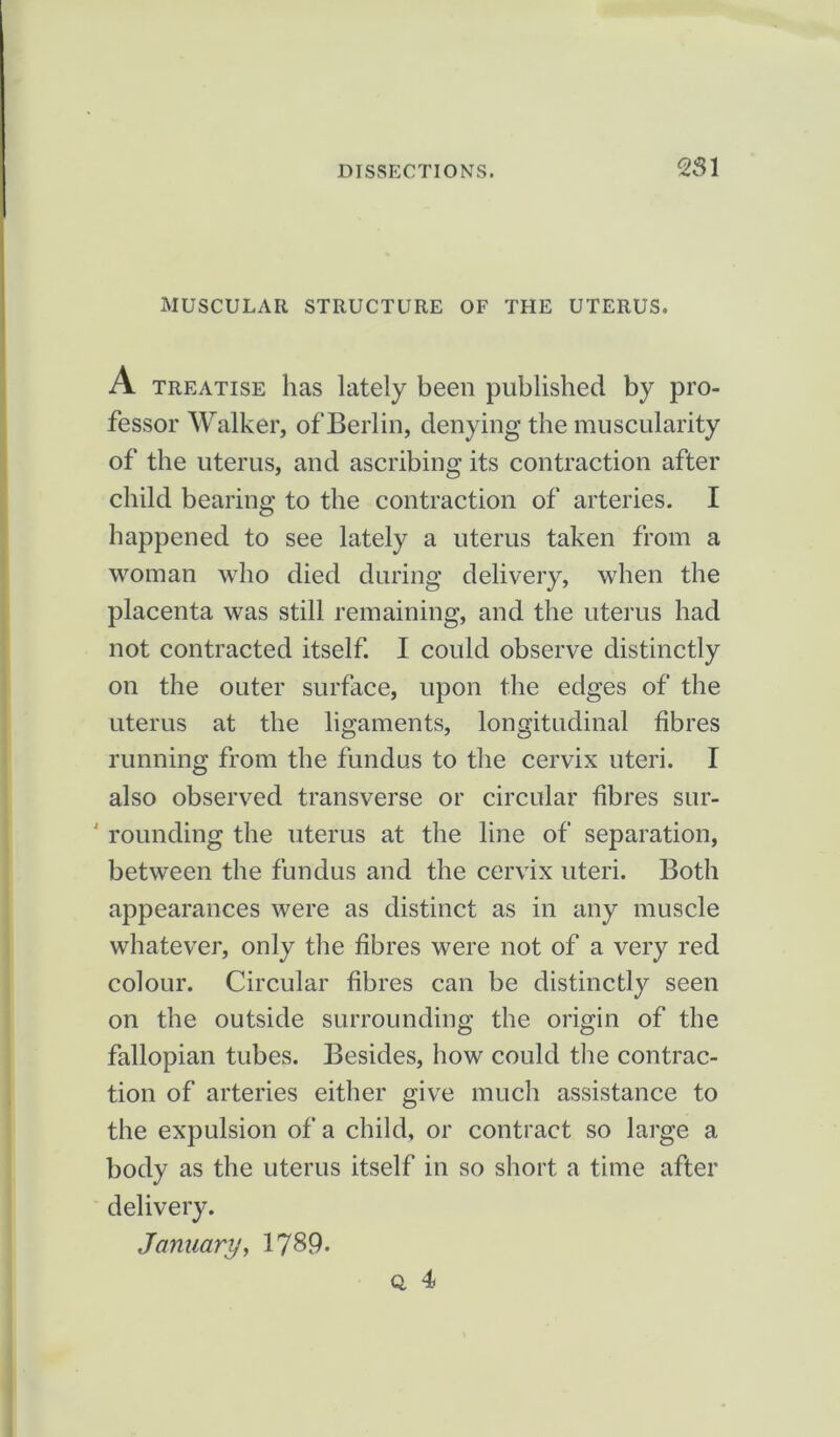 MUSCULAR STRUCTURE OF THE UTERUS. A treatise has lately been published by pro- fessor Walker, of Berlin, denying the muscularity of the uterus, and ascribing its contraction after child bearing to the contraction of arteries. I happened to see lately a uterus taken from a woman who died during delivery, when the placenta was still remaining, and the uterus had not contracted itself. I could observe distinctly on the outer surface, upon the edges of the uterus at the ligaments, longitudinal fibres running from the fundus to the cervix uteri. I also observed transverse or circular fibres sur- rounding the uterus at the line of separation, between the fundus and the cervix uteri. Both appearances were as distinct as in any muscle whatever, only the fibres were not of a very red colour. Circular fibres can be distinctly seen on the outside surrounding the origin of the fallopian tubes. Besides, how could the contrac- tion of arteries either give much assistance to the expulsion of a child, or contract so large a body as the uterus itself in so short a time after delivery. January, 1789. Q. 4)