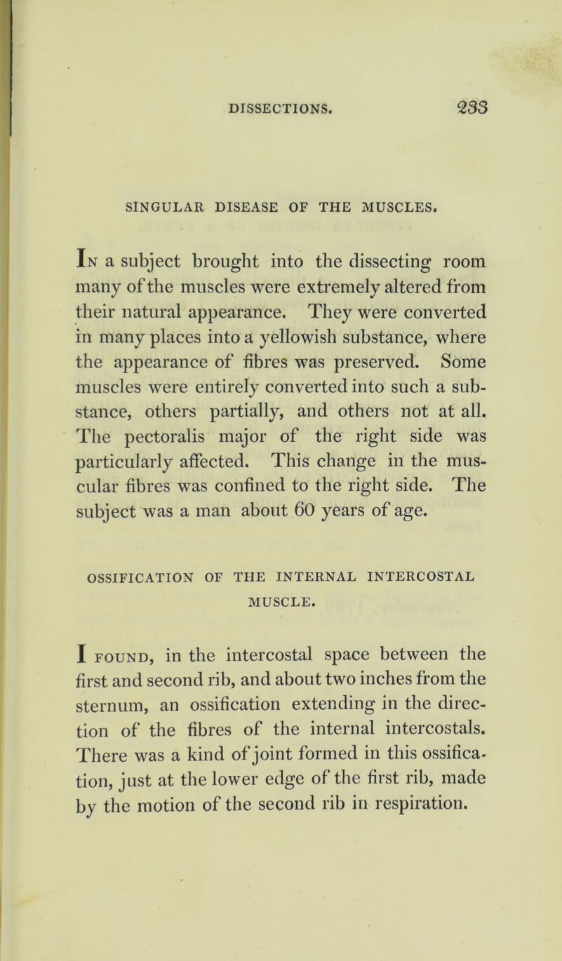 SINGULAR DISEASE OF THE MUSCLES. In a subject brought into the dissecting room many of the muscles were extremely altered from their natural appearance. They were converted in many places into a yellowish substance, where the appearance of fibres was preserved. Some muscles were entirely converted into such a sub- stance, others partially, and others not at all. The pectoralis major of the right side was particularly affected. This change in the mus- cular fibres was confined to the right side. The subject was a man about 60 years of age. OSSIFICATION OF THE INTERNAL INTERCOSTAL MUSCLE. I found, in the intercostal space between the first and second rib, and about two inches from the sternum, an ossification extending in the direc- tion of the fibres of the internal intercostals. There was a kind of joint formed in this ossifica- tion, just at the lower edge of the first rib, made by the motion of the second rib in respiration.
