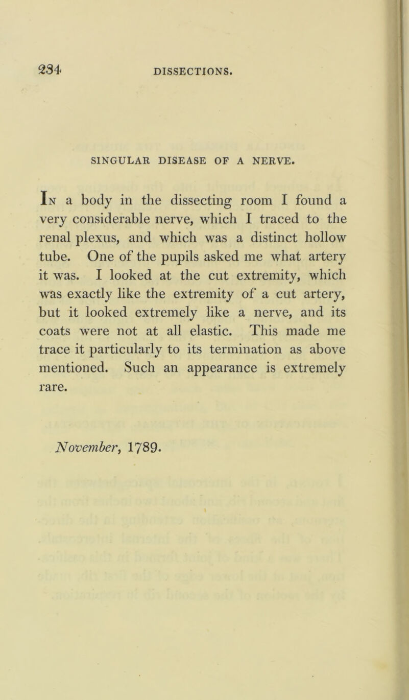 SINGULAR DISEASE OF A NERVE. In a body in the dissecting room I found a very considerable nerve, which I traced to the renal plexus, and which was a distinct hollow tube. One of the pupils asked me what artery it was. I looked at the cut extremity, which w'as exactly like the extremity of a cut artery, but it looked extremely like a nerve, and its coats were not at all elastic. This made me trace it particularly to its termination as above mentioned. Such an appearance is extremely rare. November, 1789.