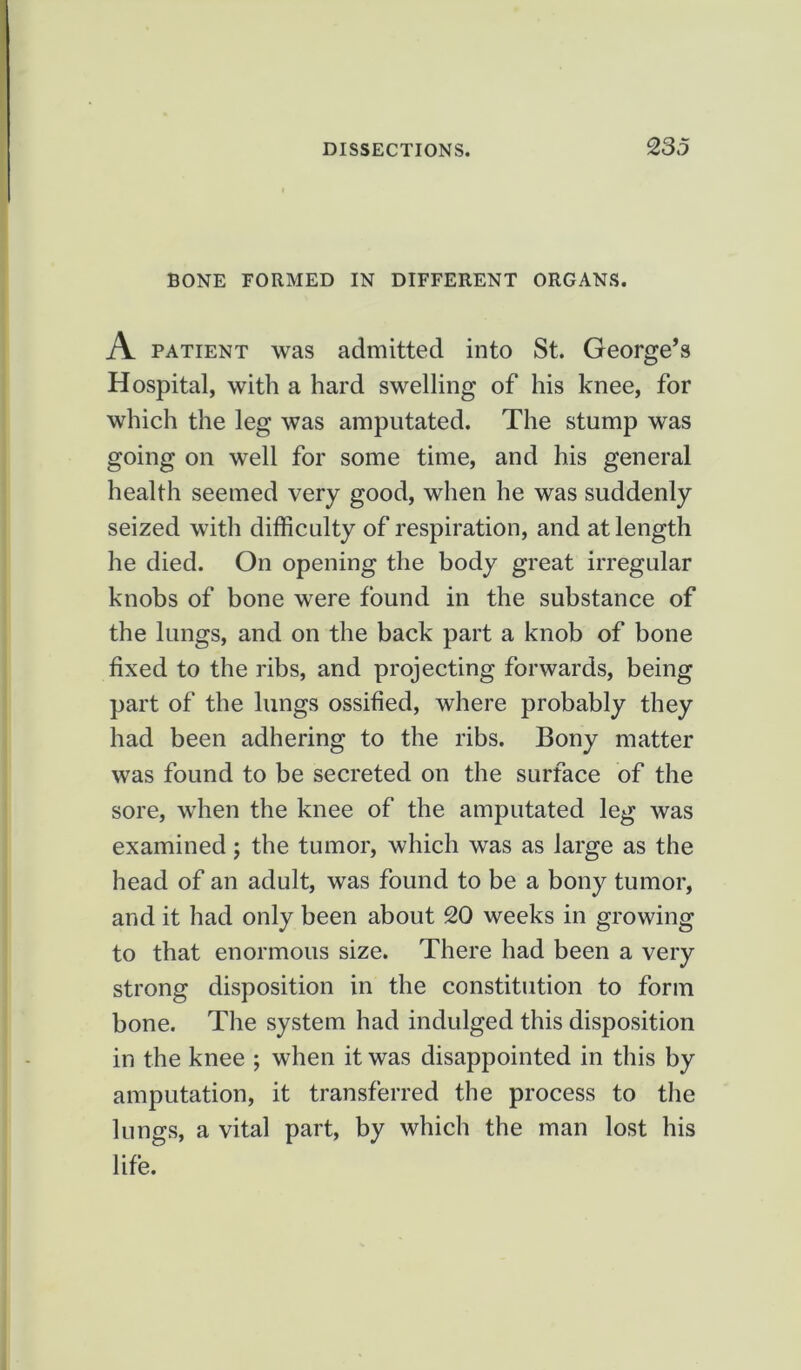 BONE FORMED IN DIFFERENT ORGANS. A patient was admitted into St. George’s Hospital, with a hard swelling of his knee, for which the leg was amputated. The stump was going on well for some time, and his general health seemed very good, when he was suddenly seized with difficulty of respiration, and at length he died. On opening the body great irregular knobs of bone were found in the substance of the lungs, and on the back part a knob of bone fixed to the ribs, and projecting forwards, being part of the lungs ossified, where probably they had been adhering to the ribs. Bony matter was found to be secreted on the surface of the sore, when the knee of the amputated leg was examined; the tumor, which was as large as the head of an adult, was found to be a bony tumor, and it had only been about 20 weeks in growing to that enormous size. There had been a very strong disposition in the constitution to form bone. The system had indulged this disposition in the knee ; when it was disappointed in this by amputation, it transferred the process to the lungs, a vital part, by which the man lost his life.