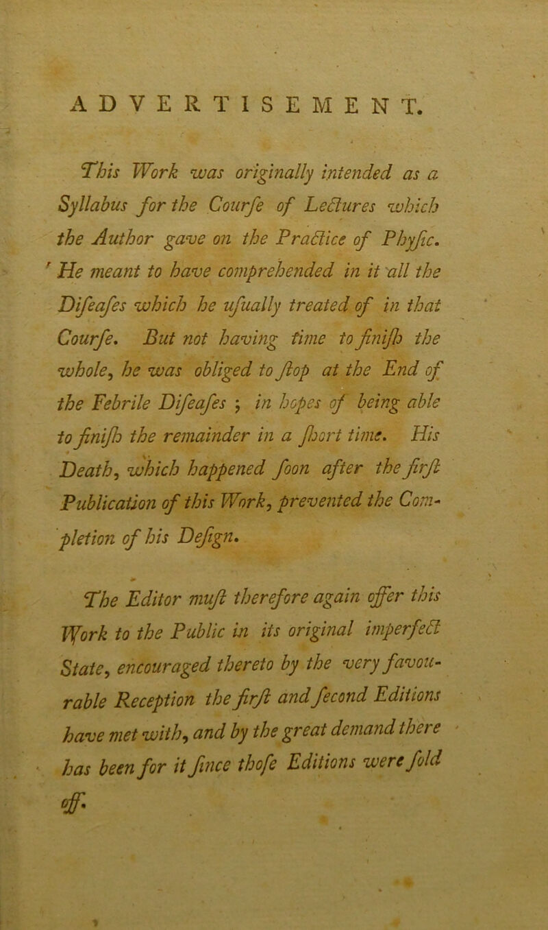 ADVERTISEMENT. This Work was originally intended as a Syllabus for the Courfe of Lectures which the Author gave on the P rad ice of Phyfic. r He meant to have comprehended in it all the Difeafes which he ufually treated of in that Courfe. But not having time to finijh the whole, he was obliged to flop at the End of the Febrile Difeafes ; in hopes of being able tofinifh the remainder in a foort time. His Death, which happened foon after the firft Publication of this Work, prevented the Com- pletion of his Defign. The Editor muft therefore again offer this Ifork to the Public in its original imperfett State, encouraged thereto by the very favou- rable Reception the firft andfecond Editions have met with, and by the great demand ther e has been for it fince thofe Editions were fold off