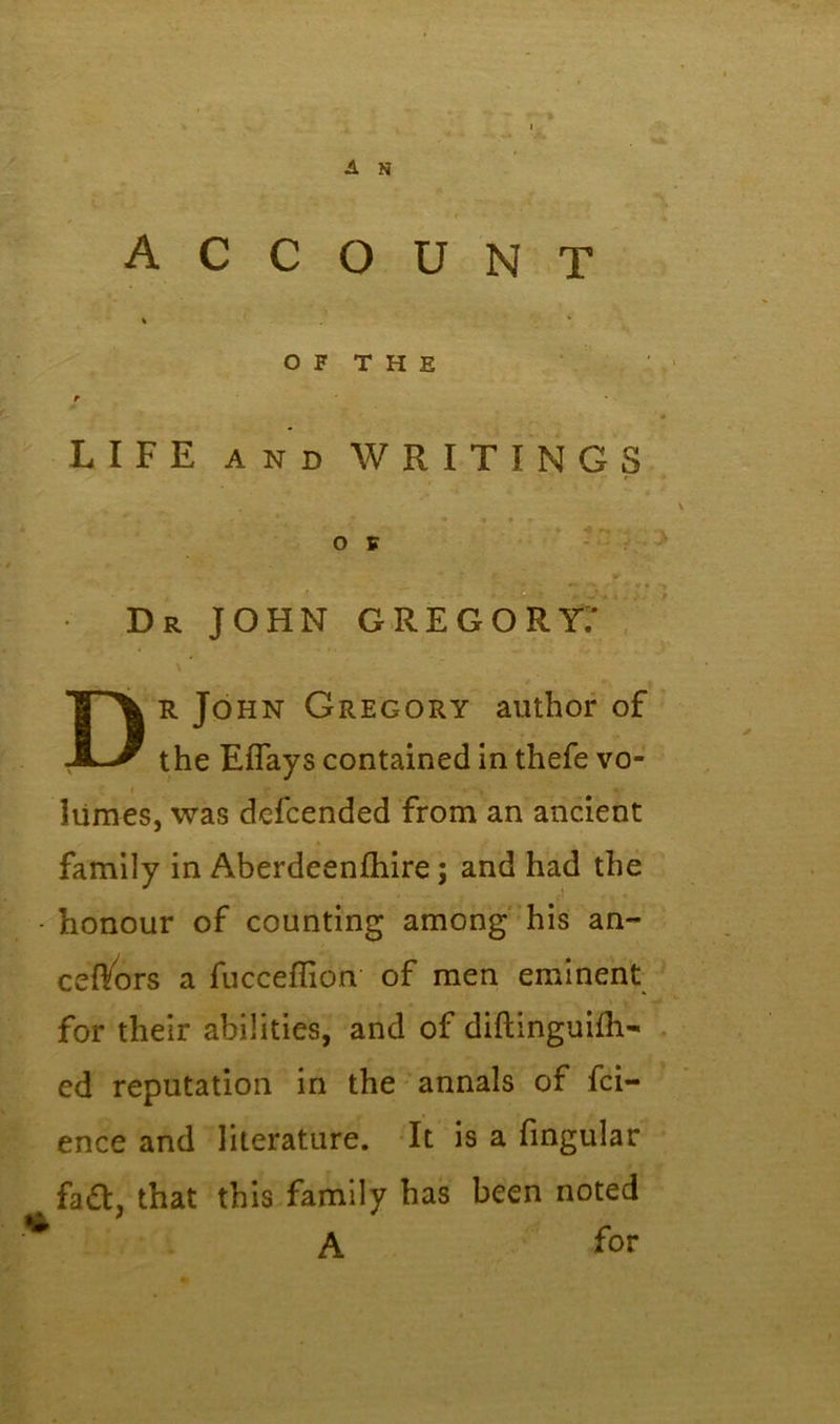 A N account % * OF THE t LIFE AND WRITINGS Dr JOHN GREGORY.' \ Dr John Gregory author of the Eflays contained in thefe vo- liimes, was defcended from an ancient family in Aberdeenfhire; and had the - honour of counting among his an~ ceftors a fucceflion of men eminent for their abilities, and of diftinguifh- ed reputation in the annals of fci- ence and literature. It is a fingular fa£t. that this family has been noted % ’