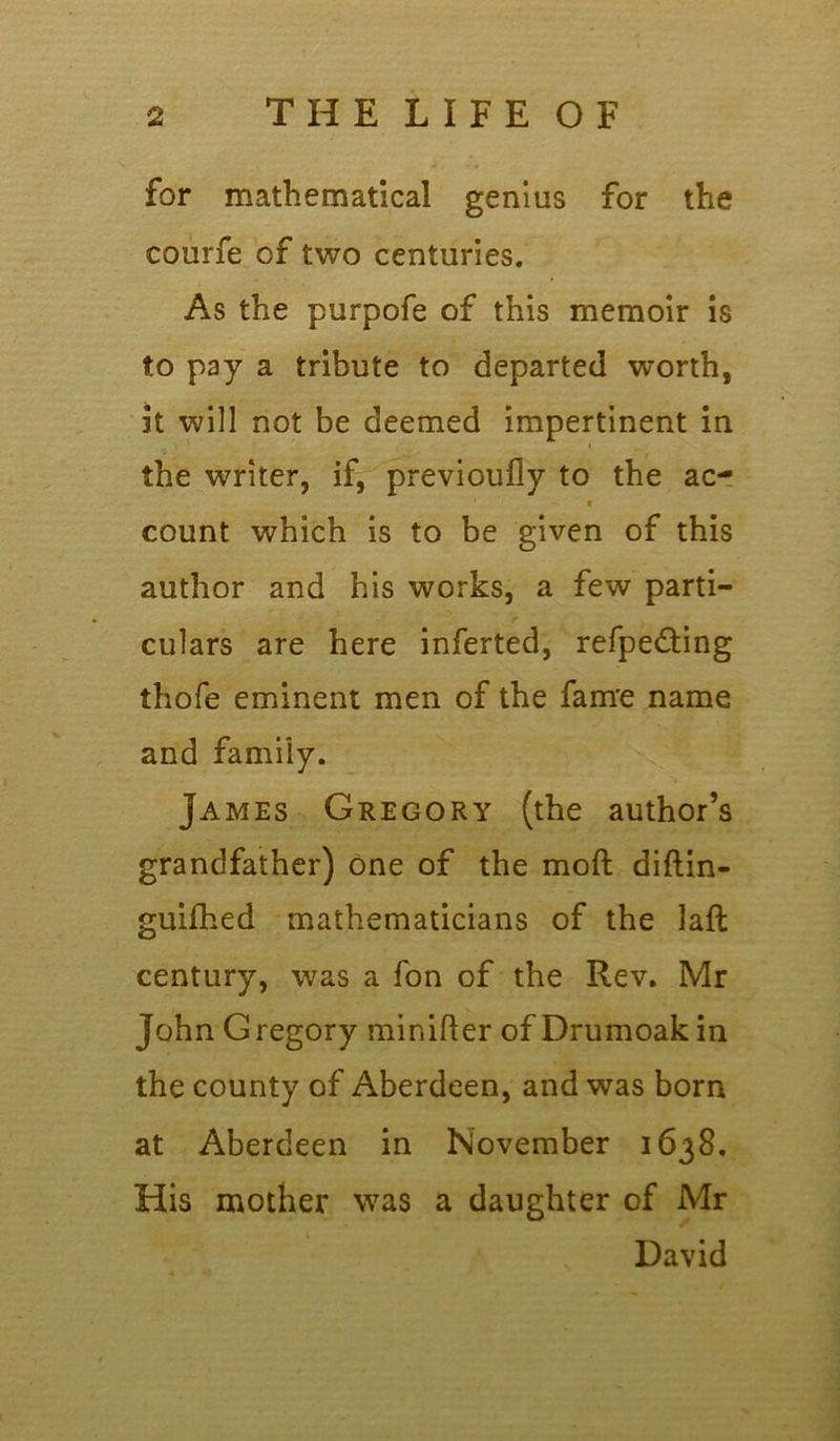 for mathematical genius for the courfe of two centuries. As the purpofe of this memoir is to pay a tribute to departed worth, it will not be deemed impertinent in the writer, if, previoufly to the ac- count which is to be given of this author and his works, a few parti- culars are here inferted, refpe&ing thofe eminent men of the fame name and family. James Gregory (the author’s grandfather) one of the mod didin- guifhed mathematicians of the lad century, was a fon of the Rev. Mr John Gregory minider of Drumoak in the county of Aberdeen, and was born at Aberdeen in November 1638. His mother was a daughter of Mr David