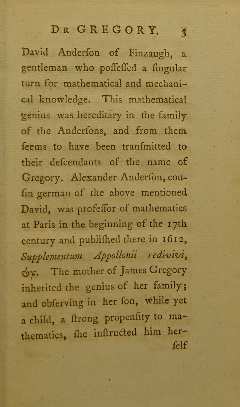S David Anderfon of Finzaugh, a gentleman who poflefled a fingular turn for mathematical and mechani- cal knowledge. This mathematical genius was hereditary in the family of the Anderfons, and from them, feems to have been tranfmitted to their defendants of the name of Gregory. Alexander Anderfon, cou- fm german of the above mentioned David, was profeflor of mathematics at Paris in the beginning of the 17th century and publifhed there in 1612, Supplemcntum Appollonii redivivi, The mother of James Gregory inherited the genius of her family; and obferving in her fon, while yet a child, a ftrong propenfity to ma- thematics, fhe intruded him her felf 1