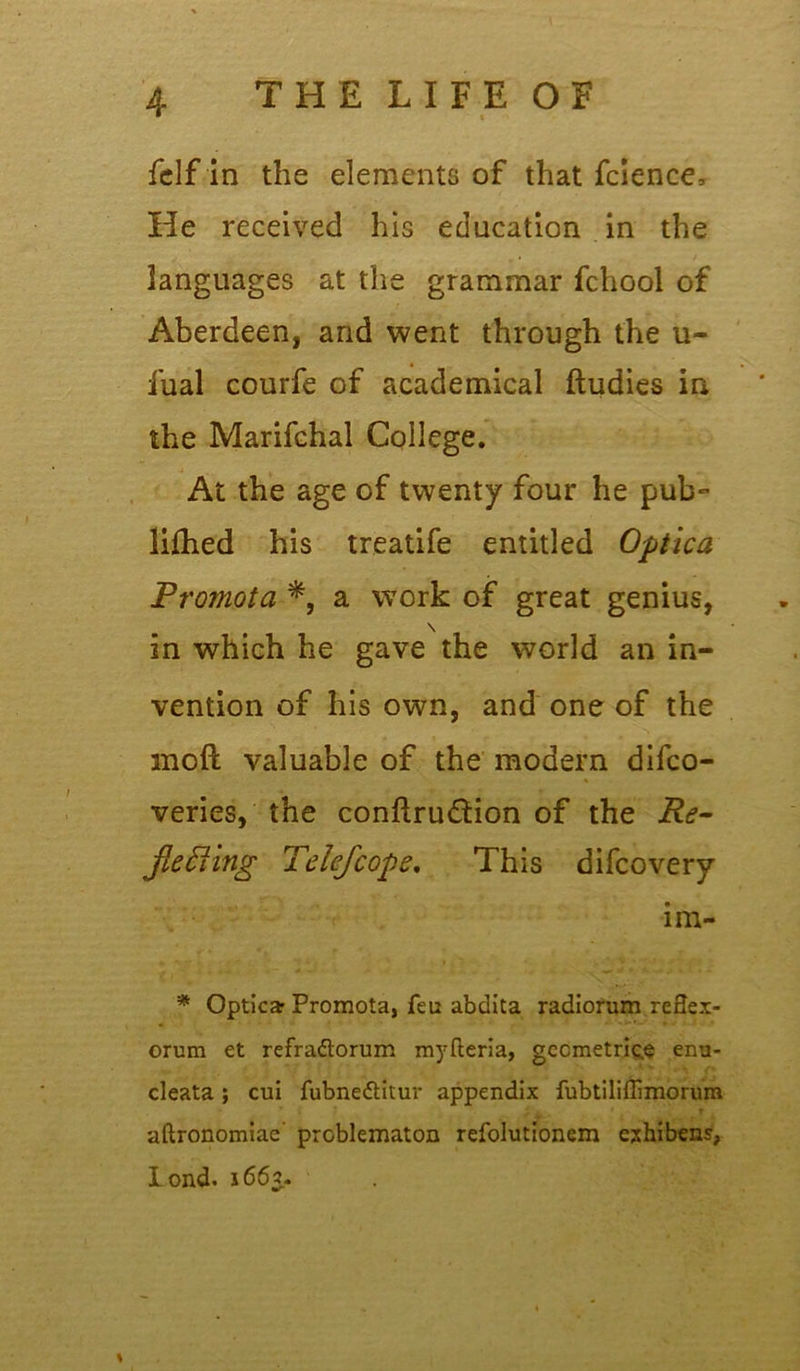 felf in the elements of that fcience. He received his education in the languages at the grammar fchool of Aberdeen, and went through the u- fual courfe of academical ftudies in the Marifchal College. At the age of twenty four he pub- lifhed his treatife entitled Optica Prornota a work of great genius, in which he gave the world an in- vention of his own, and one of the moft valuable of the modern difco- veries, the conftru&ion of the Re- jiefting Telefcope. This difcovery im- '* Opticar Promota, feu abdita radiorum reSex- orum et refradtorum myfteria, geometries enu- cleata; cui fubne&itur appendix fubtiliffimorum T aftronomiae problematon refolutionem exhibens, lond. 1663.