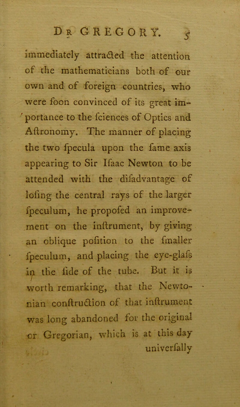 $ immediately attraded the attention of the mathematicians both of our own and of foreign countries, who were foon convinced of its great im- ' portance to the fciences of Optics and Aftronomy. The manner of placing the two fpecula upon the fame axis appearing to Sir Ifaac Newton to be attended with the difadvantage of lofing the central rays of the larger fpeculum, he propofed an improve- ment on the inftrument, by giving an oblique pofition to the fmaller fpeculum, and placing the eye-glafs ip. the fide of the tube. But it is worth remarking, that the Newto- nian conftrudion of that inftrument was long abandoned for the original or Gregorian, which is at this day univerfally