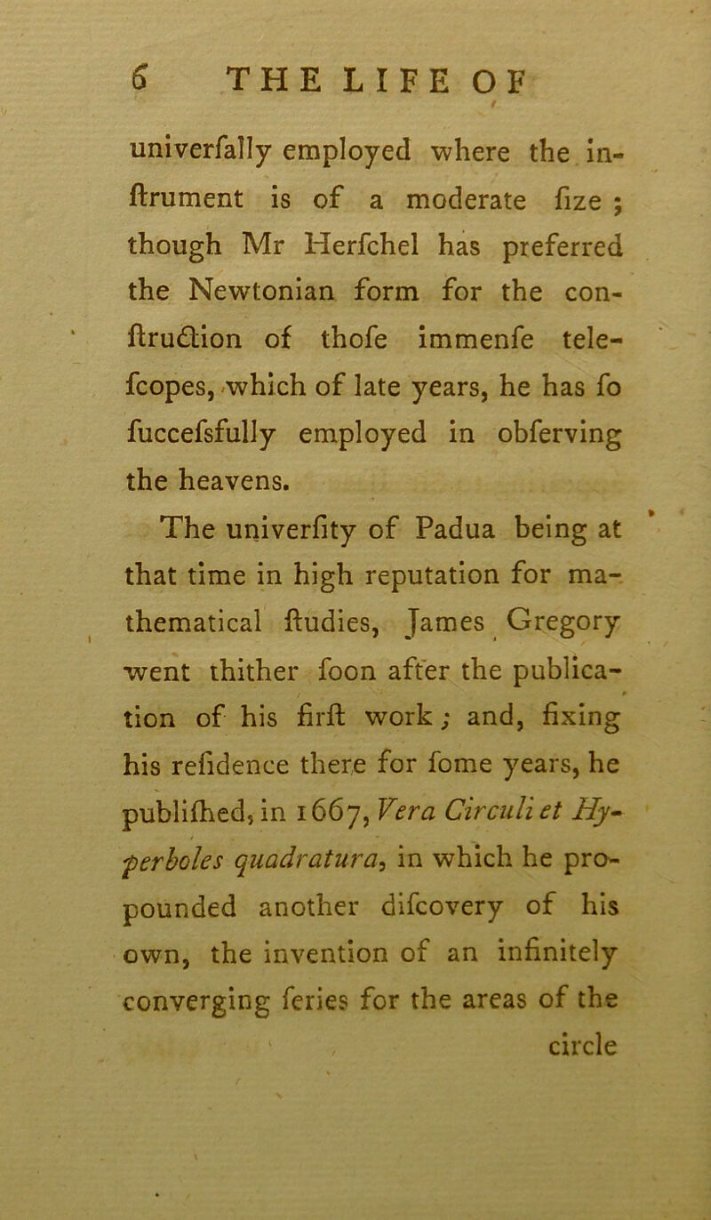/ univerfally employed where the in- ftrument is of a moderate fize ; though Mr Herfchel has preferred the Newtonian form for the con- ftrudtion of thofe immenfe tele- fcopes, which of late years, he has fo fuccefsfully employed in obferving the heavens. The univerfity of Padua being at that time in high reputation for ma- thematical ftudies, James Gregory went thither foon after the publica- / * tion of his firft work; and, fixing his refidence there for fome years, he publifhed,in 1667, Vera Circuliet Hy- perboles quadratura, in which he pro- pounded another difcovery of his own, the invention of an infinitely converging feries for the areas of the circle