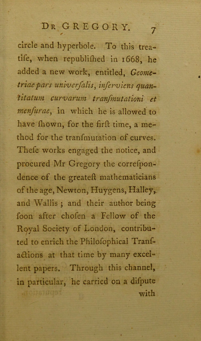 circle and hyperbole. To this trea- tife, when republilhed in 1668, he added a new work, entitled, Geome- triaepars univerfalis, infer-viens quart- 'titatum curvarum tranfmutationi et menfurae, in which he is allowed to have fhown, for the firfl time, a me- thod for the tranfmmation of curves. Thefe works engaged the notice, and procured Mr Gregory the correfpon- dence of the greateft mathematicians of the age, Newton, Huygens, Halley,, and Wallis ; and their author being foon after chofen a Fellow of the Royal Society of London, contribu- ted to enrich the Philofophical Tranf- a&ions at that time by many excel- lent papers. Through this channel, in particular, he carried on a difpute with