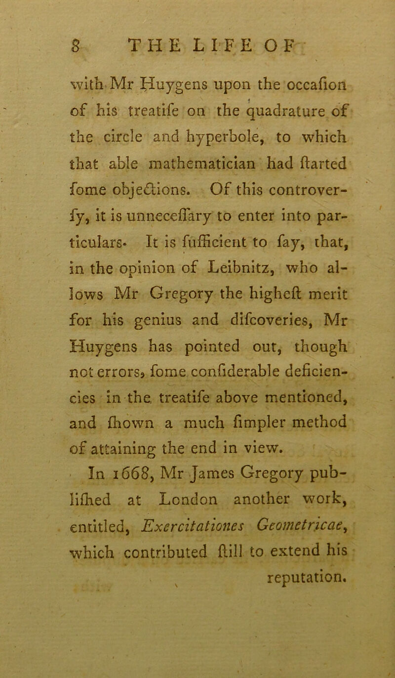 with Mr Huygens upon the occafion I of his treatife on the quadrature of the circle and hyperbole, to which that able mathematician had ftarted fome objections. Of this controver- fy, it is unnecefTary to enter into par- ticulars- It is fufficient to fay, that, in the opinion of Leibnitz, who al- lows Mr Gregory the higheft merit for his genius and difcoveries, Mr Huygens has pointed out, though not errors? fome confiderable deficien- cies in the treatife above mentioned, and fhown a much fimpler method of attaining the end in view. In 1668, Mr James Gregory pub- lifhed at London another work, entitled, Exercitationes Geometrical, which contributed ftill to extend his reputation.
