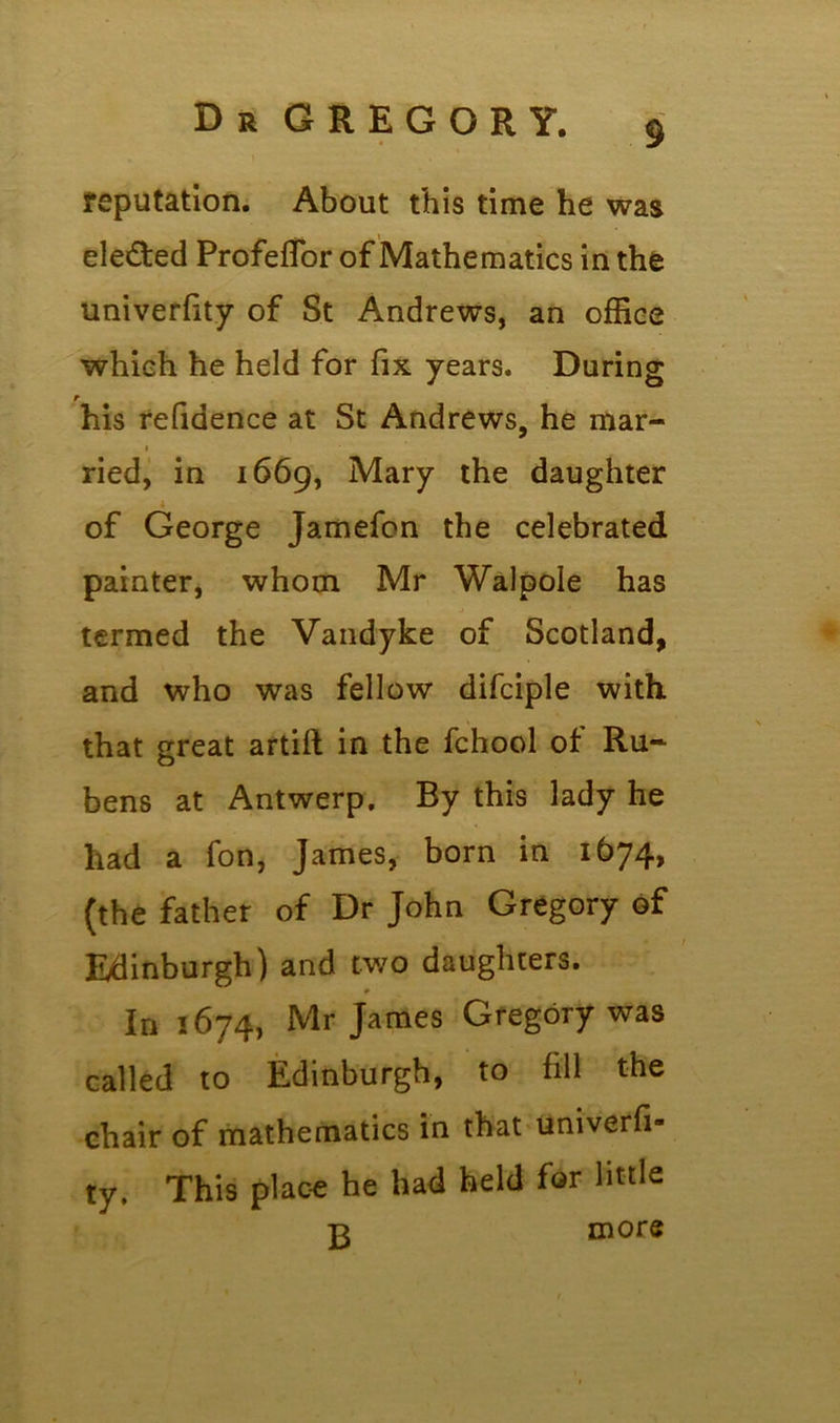 reputation. About this time he was ele&ed Profeflor of Mathematics in the univerfity of St Andrews, an office which he held for fix years. During t his refidence at St Andrews, he mar- ried, in 1669, Mary the daughter of George Jamefcn the celebrated painter, whom Mr Walpole has * * termed the Vandyke of Scotland, and who was fellow difciple with that great artift in the fchool of Ru- bens at Antwerp. By this lady he had a fon, James, born in 1674, (the father of Dr John Gregory of Edinburgh) and two daughters. in 1674, Mr James Gregory was called to Edinburgh, to fill the chair of mathematics in that univerfi- ty. This place he had held for little -r more