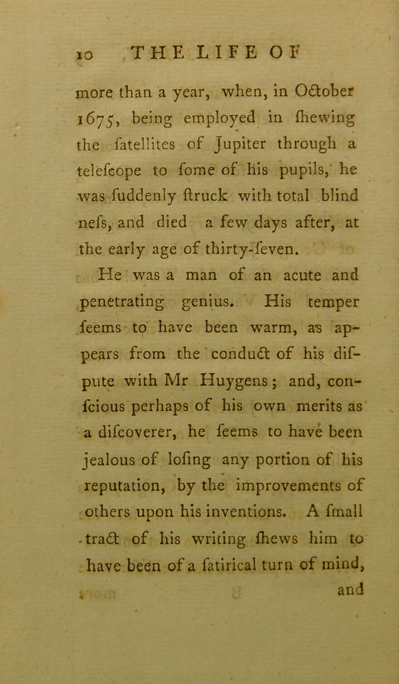 more than a year, when, in October 1675, being employed in {hewing *» % the fatellites of Jupiter through a telefcope to fome of his pupils, he was fuddenly ftruck with total blind nefs, and died a few days after, at the early age of thirty-feven. He was a man of an acute and penetrating genius. His temper feems to have been warm, as ap- pears from the conduct of his dis- pute with Mr Huygens; and, con- fcious perhaps of his own merits as a difcoverer, he feems to have been jealous of lofing any portion of his reputation, by the improvements of others upon his inventions. A fmall trad: of his writing {hews him to have been of a fatirical turn of mind, and
