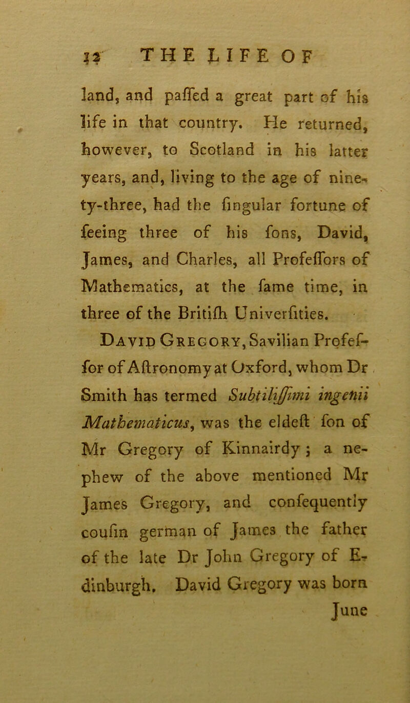 land, and pafled a great part of his life in that country. He returned, however, to Scotland in his latter years, and, living to the age of nine^ ty-three, had the fingular fortune of feeing three of his fons, David, James, and Charles, all Profeffors of IVlathematics, at the fame time, in three of the Britifh Univerfities. David Gregory,Savilian Profef- for of Aftronomy at Oxford, whom Dr Smith has termed Subtiliffimi ingetiii Mathematicus, was the eldeft fon of Mr Gregory of Kinnairdy ; a ne- phew of the above mentioned Mr James Gregory, and confequentiy coufm german of James the father of the late Dr John Gregory of E- dinburgh. David Gregory was born June