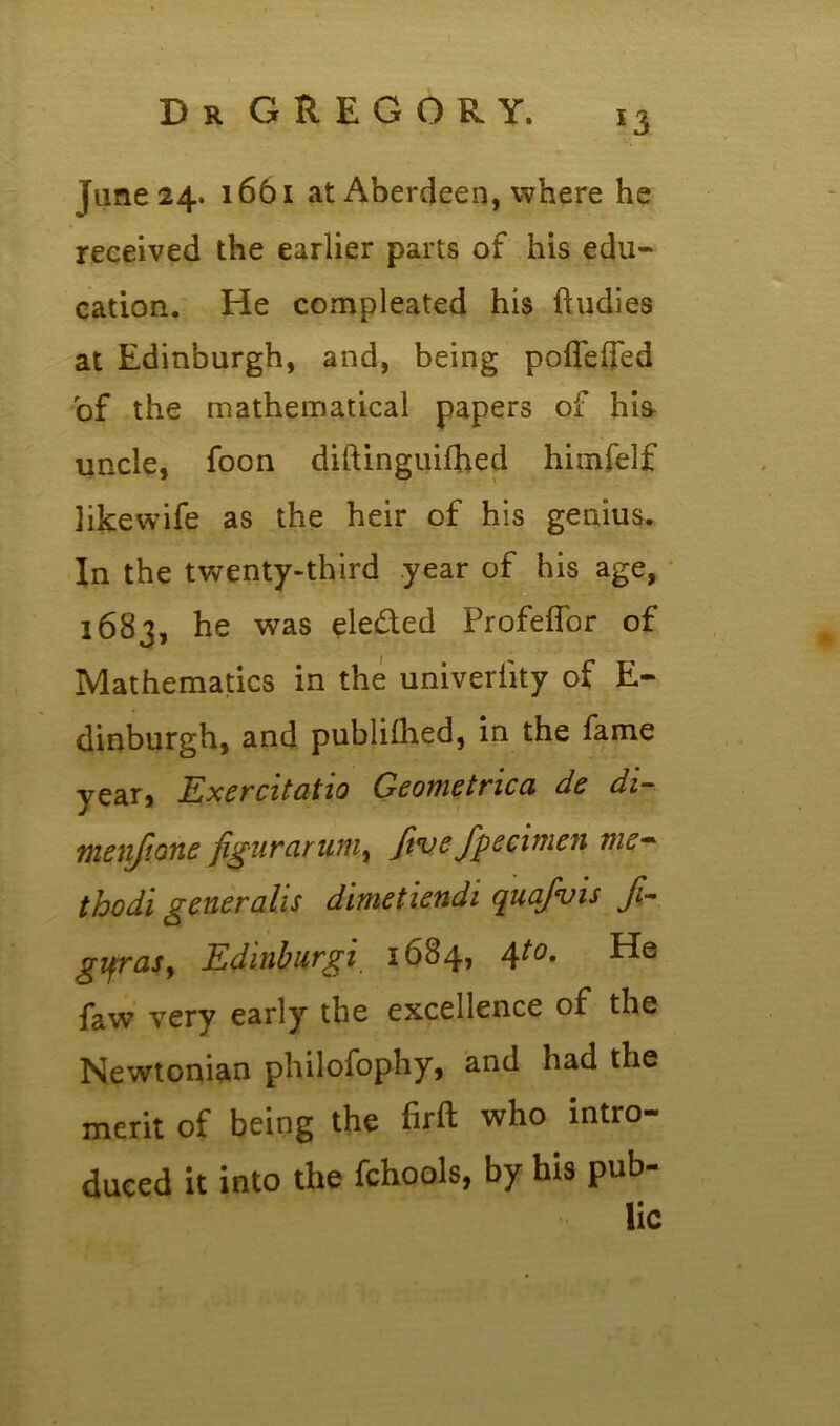 fane 24. 1661 at Aberdeen, where he received the earlier parts of his edu- cation. He compleated his ftudies at Edinburgh, and, being pofleifed of the mathematical papers of hia uncle, foon diftinguifhed himfelf likewife as the heir of his genius. In the twenty-third year of his age, 1683, he was eleded Profeflor of Mathematics in the univerlity of E- dinburgh, and publilhed, in the fame year, Exercitatio Geometrica de di- menjtone figurarum, Jtvefpecimen me- thodi generalis dimetiendi quafvis /- gifrasy Edinburgi 1684, 4to. He faw very early the excellence of the Newtonian philofophy, and had the merit of being the firft who intro- duced it into the fchools, by his pub- lic