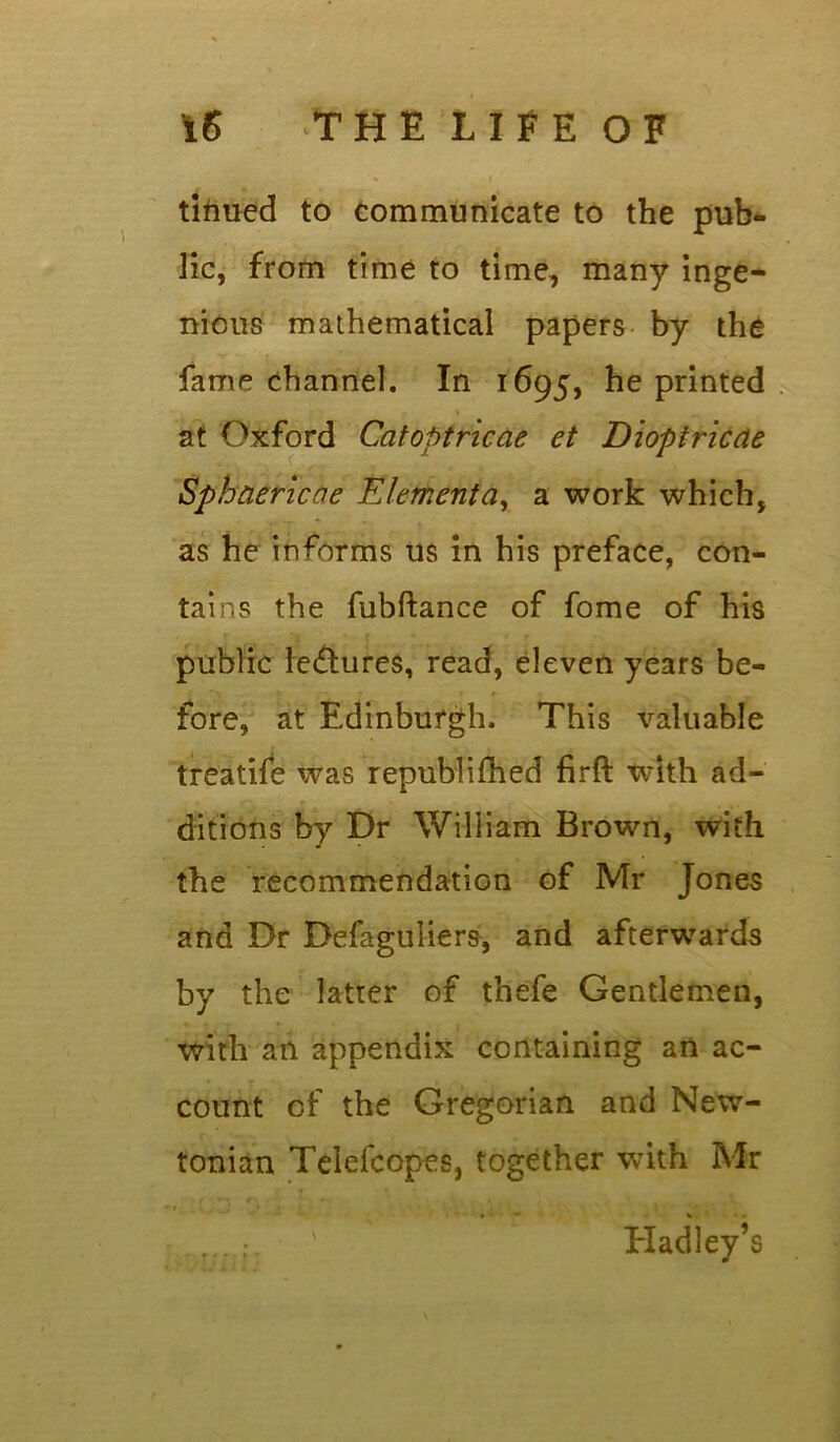 tinued to communicate to the pub* lie, from time to time, many inge- nious mathematical papers by the fame channel. In 1695, he printed at Oxford Ccitoptricae et Dioptricae Sphaericoe Elementay a work which, as he informs us in his preface, con- tains the fubftance of fome of his public lectures, read, eleven years be- fore, at Edinburgh. This valuable treatife was republifhed firft with ad- ditions by Dr William Brown, with the recommendation of Mr Jones and Dr Defaguliers, and afterwards by the latter of thefe Gentlemen, with an appendix containing an ac- count of the Gregorian and New- tonian Telefcopes, together with Mr t * 1 r • % • . Hadley’s