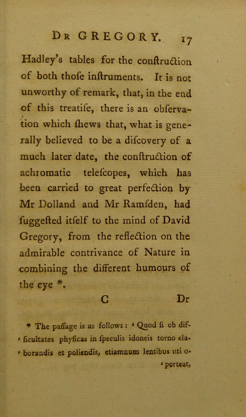 Hadley’s tables for the conftruCtion of both thofe inftruments. It is not unworthy of remark, that, in the end of this treatife, there is an obferva- t tion which thews that, what is gene- rally believed to be a difcovery of a much later date, the conftruCtion of achromatic telefcopes, which has been carried to great perfection by Mr Dolland and Mr Ramfden, had fuggefted itfelf to the mind of David Gregory, from the reflection on the admirable contrivance of Nature in combining the different humours of tlWeye *♦ C Dr * The paflage is as follows: * Quod fi ob dif- t ficultates phyficas in fpeculis idoneis torno ela- * borandis et poliendis, etiamnura lentibus uti o- * porteat,
