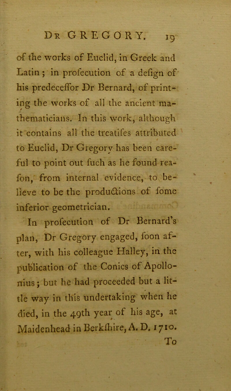 of the works of Euclid, in Greek and Latin; in profecution of a defign of his predeceffor Dr Bernard, of print- ing the works of all the ancient ma- thematicians. In this work, although it contains all the treatifes attributed i to Euclid, Dr Gregory has been care- ful to point out fuch as he found rea- fon, from internal evidence, to be- lieve to be the productions of fome inferior geometrician. In profecution of Dr Bernard’s plan, Dr Gregory engaged, foon af- ter, with his colleague Halley, in the publication of the Conics of Apollo- nius ; but he had proceeded but a lit- tle way in this undertaking when he died, in the 49th year of his age, at Maidenhead in Berkfhire, A, D. 1710. To