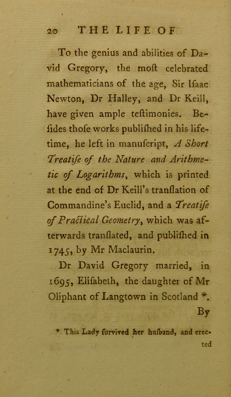 To the genius and abilities of Da- vid Gregory, the moft celebrated mathematicians of the age, Sir Ifaac Newton, Dr Halley, and Dr Keill, have given ample teftimonies. Be- fides thofe works publifhed in his life- time, he left in manufcript, A Short *.Treatife of the Nature and Arithme- tic of Logarithms, which is printed at the end of Dr Kelli's tranflation of Commandine’s Euclid, and a Treatife of Praciical Geometry, which was af- terwards tranflated, and publifhed in 1745, by Mr Maclaurin, Dr David Gregory married, in 1695, Elifabeth, the daughter of Mr Oliphant of Langtown in Scotland *. By * This Lady furvived her hufband, and erec- . ted