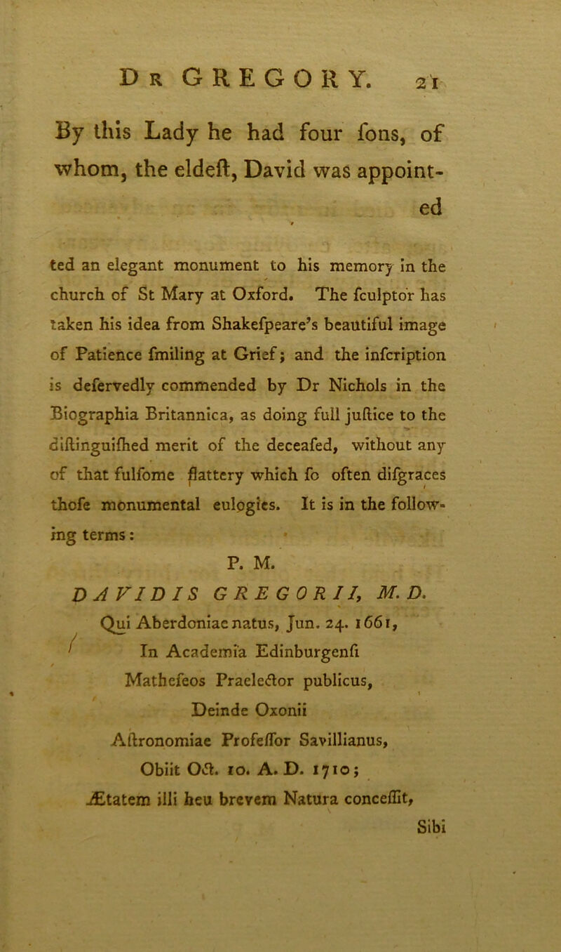 By this Lady he had four fons, of whom, the eldeft, David was appoint- ed ted an elegant monument to his memory in the church of St Mary at Oxford. The fculptor has taken his idea from Shakefpeare’s beautiful image of Patience fmiling at Grief; and the infcription is defervedlv commended by Dr Nichols in the Biographia Britannica, as doing full juftice to the diftinguifhed merit of the deceafed, without any of that fulfome flattery which fo often difgraces thofe monumental eulpgies. It is in the follow- ing terms: P. M. DAVID IS GREG OR 11, M. D. / I Qui Aberdoniacnatus, Jun. 24. 1661, In Academia Edinburgenfi Matbefeos Praeledtor publicus, / Deinde Oxonii Aftronomiae Profeflor Savillianus, Obiit Otf. 10. A. D. 1710; jEtatem iili heu brevem Natura conceffit, Sibi