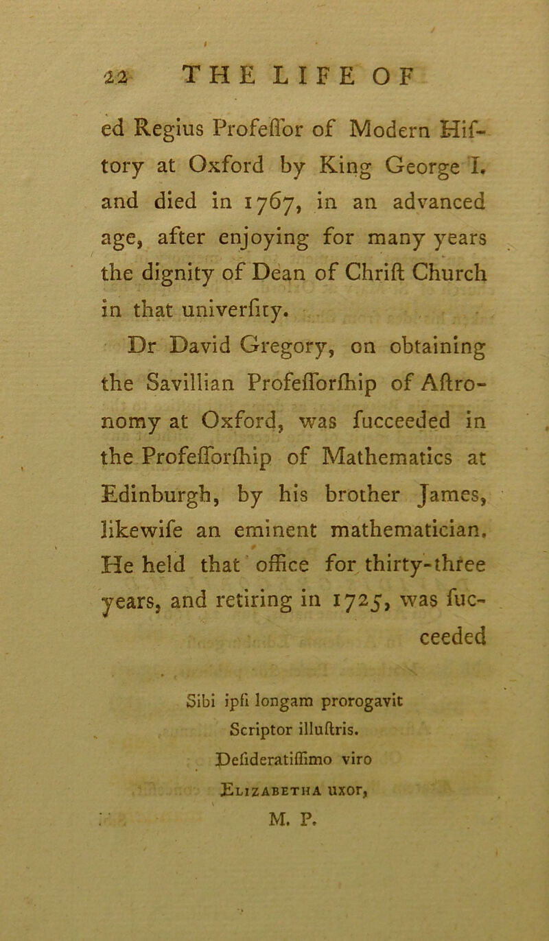 I / 22 T H E L I F E O F ed Regius Profeffor of Modern Hif- tory at Oxford by King George I, and died in 1767, in an advanced age, after enjoying for many years the dignity of Dean of Chrift Church in that univerfity. Dr David Gregory, on obtaining the Savillian Profefforfhip of Aftro- nomy at Oxford, was fucceeded in the Profefforfhip of Mathematics at Edinburgh, by his brother James, likewife an eminent mathematician. He held that office for thirty-three years, and retiring in 1725, was fuc- ceeded Sibi j’pfi longam prorogavit Scriptor illuftris. Defideratiffimo viro Elizabetha uxor,