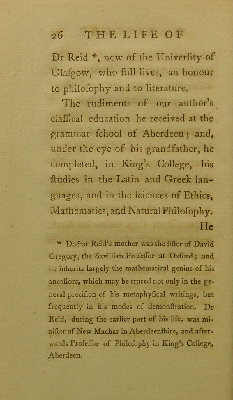 Dr Reid *, now of the Univerfity of Glafgow, who ftill lives, an honour to pliilofophy and to literature. The rudiments of our author’s claffical education he received at the ' » grammar fchool of Aberdeen; and, under the eye of his grandfather, he completed, in King’s College, his ftudies in the Latin and Greek lan- guages, and in the fciences of Ethics, Mathematics, and Natural Philofophy. He * Do&or Reid’s mother was the filler of David Gregory, the Saviliian Profeflor at Oxford ; and he inherits largely the mathematical genius of h,is anceftors, which may be traced not only in the ge- neral precifion of his metaphyfical writings, but frequently in his modes of demonftration. Dr Reid, during the earlier part of his life, was mi- nifler of New Machar in Aberdeenfhire, and after- wards Profelfor of Philofophy in King’s College, Aberdeen.