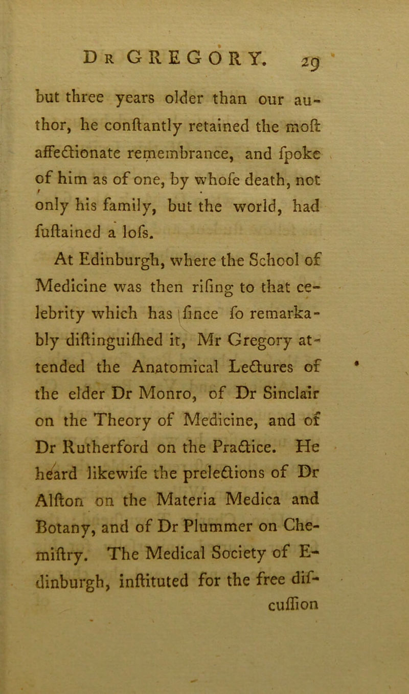 Dr GREGORY. ig ' but three years older than our au- thor, he conftantly retained the moft affectionate remembrance, and fpoke of him as of one, by whofe death, not only his family, but the world, had fuftained a lofs. At Edinburgh, where the School of Medicine was then rifing to that ce- lebrity which has >fince fo remarka- bly diftinguifhed it, Mr Gregory at- tended the Anatomical LeCtures of the elder Dr Monro, of Dr Sinclair on the Theory of Medicine, and of Dr Rutherford on the Practice. He heard likewife the prelections of Dr Alfton on the Materia Medica and Botany, and of Dr Plummer on Che- miftry. The Medical Society of E- dinburgh, inflituted for the free dif- cuflion