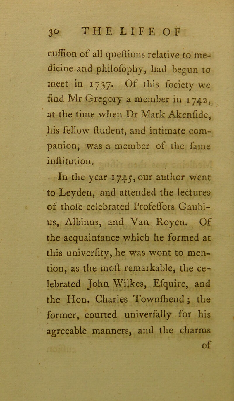 cuffion of all queftions relative to me- dicine and philofophy, had begun to meet in 1737. Of this fociety we find Mr Gregory a member in 1742, at the time when Dr Mark Akenfide, his fellow fiudent, and intimate com- panion, was a member of the fame inftitution. In the year i745,our author went to Leyden, and attended the ledures of thofe celebrated Profeffors Gaubi- us, Albinus, and Van Royen. Of the acquaintance which he formed at this univerfity, he was wont to men- tion, as the moft remarkable, the ce- lebrated John Wilkes, Efquire, and the Hon. Charles Townfhend ; the former, courted univerfally for his * agreeable manners, and the charms of