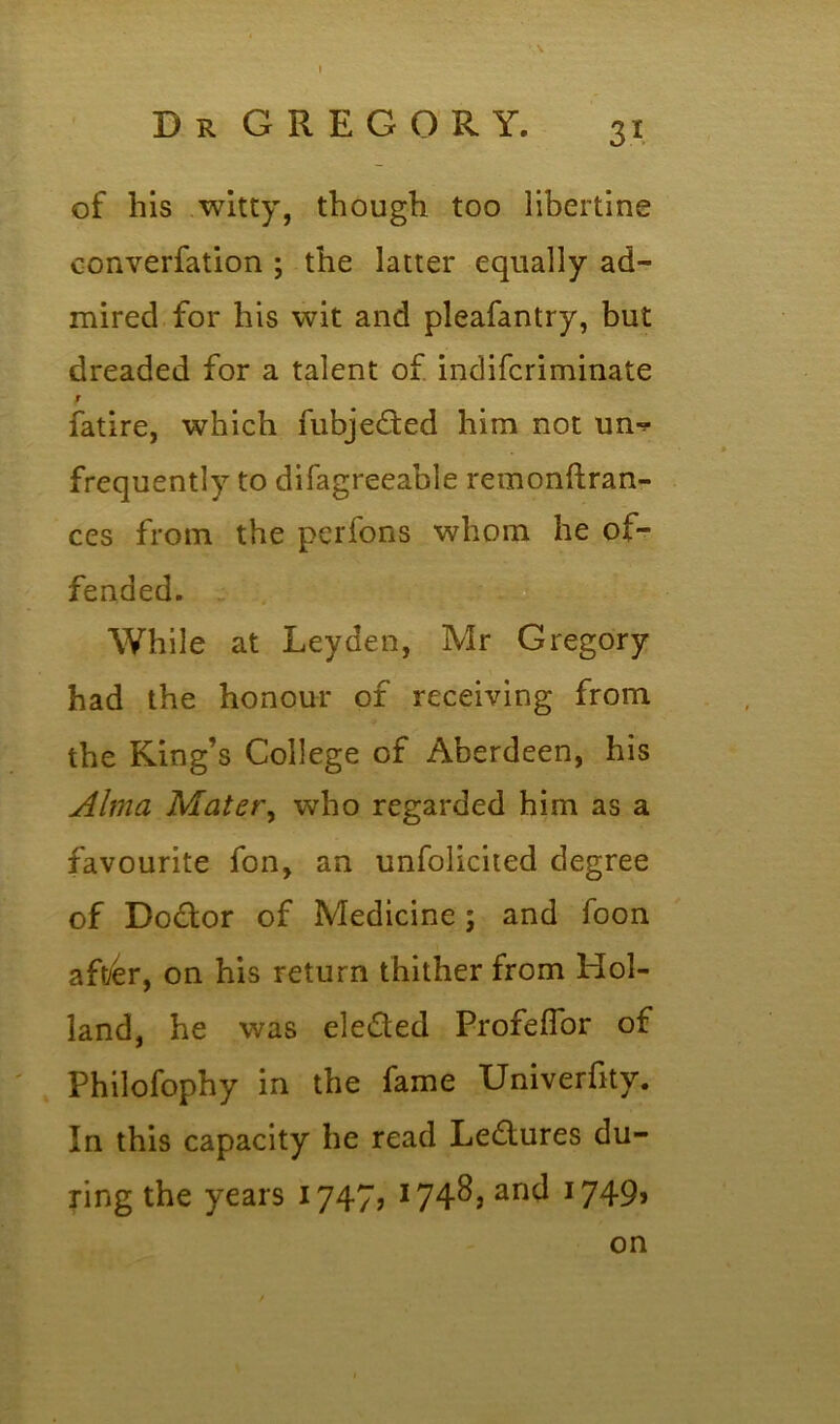 of his witty, though too libertine converfation ; the latter equally ad- mired for his wit and pleafantry, but dreaded for a talent of indifcriminate r fatire, which fubjefted him not un^ frequently to difagreeable remonftran- ces from the perfons whom he of- fended. While at Leyden, Mr Gregory had the honour of receiving from the King’s College of Aberdeen, his Alma Mater, who regarded him as a favourite fon, an unfolicited degree of Dodlor of Medicine ; and foon aft/er, on his return thither from Hol- land, he was elected Profelfor of Philofophy in the fame Univerfity. In this capacity he read Lectures du- ring the years 1747, I74^> anc^ J749» on