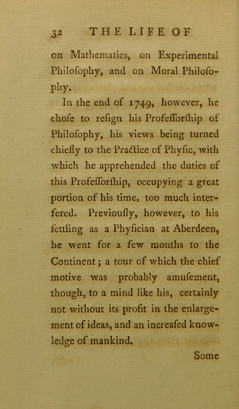 on Mathematics, on Experimental Philofophy, and on Moral Philofo- pliy. In the end of 1749, however, he chofe to refign his Profeflorfhip of Philofophy, his views being turned chiefly to the Practice of Phyfic, with which he apprehended the duties of this Profeflorfhip, occupying a great portion of his time, too much inter- fered. Previoufly, however, to his fettling as a Phyfician at Aberdeen, he went for a few months to the Continent; a tour of which the chief motive was probably amufement, though, to a mind like his, certainly not without its profit in the enlarge- ment of ideas, and an increafed know- ledge of mankind. Some