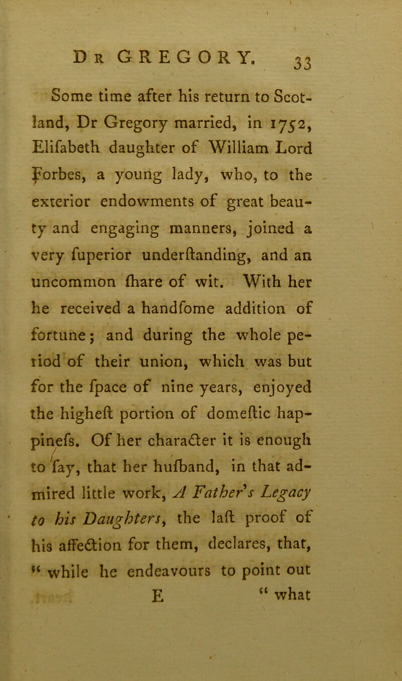 \ \ Some time after his return to Scot- land, Dr Gregory married, in 1752, Elifabeth daughter of William Lord jporbes, a young lady, who, to the exterior endowments of great beau- ty and engaging manners, joined a very fuperior underftanding, and an uncommon (hare of wit. With her he received a handfome addition of fortune; and during the whole pe- riod of their union, which was but for the fpace of nine years, enjoyed the higheft portion of domeftic hap- pinefs. Of her chara&er it is enough to fay, that her hufband, in that ad- mired little work, A Father s Legacy to his Daughters, the laft proof of his affedtion for them, declares, that, “ while he endeavours to point out E u what
