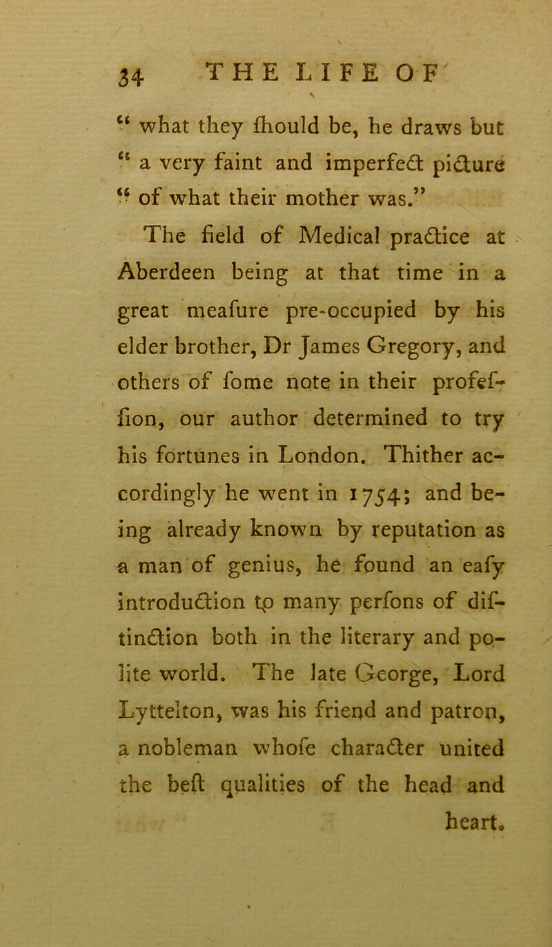 3 4 THE LIFE O F' * \ ct what they fhould be, he draws but “ a very faint and imperfect pi&ure <s of what their mother was.” The held of Medical practice at Aberdeen being at that time in a great meafure pre-occupied by his elder brother, Dr James Gregory, and others of fome note in their profef- fion, our author determined to try his fortunes in London. Thither ac- cordingly he went in 1754; and be- ing already known by reputation as a man of genius, he found an eafy introdu&ion tp many perfons of dif- tin&ion both in the literary and po- lite world. The late George, Lord Lyttelton, was his friend and patron, a nobleman whofe chara&er united the bed qualities of the head and heart.