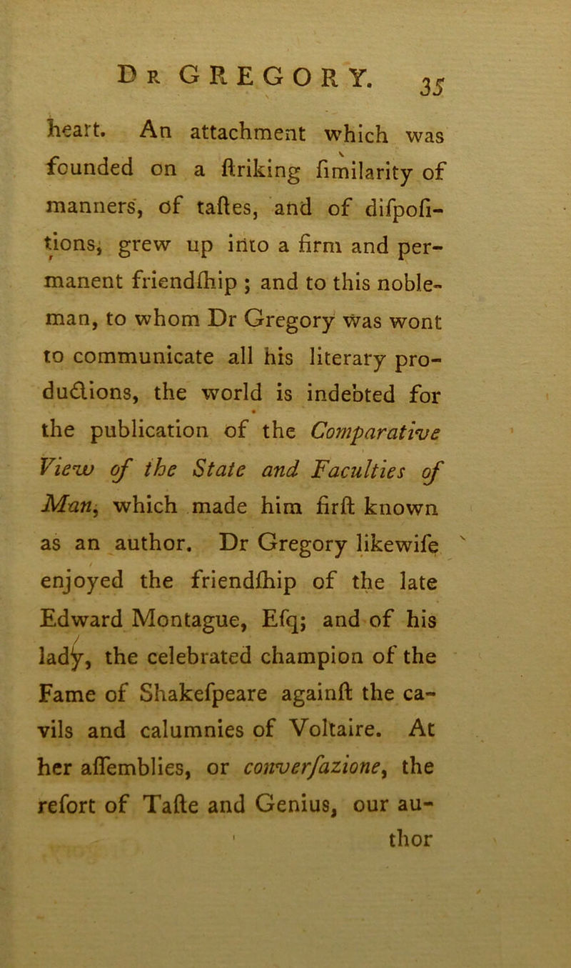 35 heart. An attachment which was founded on a ftriking fimilarity of manners, of taftes, and of difpofi- tions, grew up into a firm and per- manent friendfhip ; and to this noble- man, to whom Dr Gregory was wont to communicate all his literary pro- ductions, the world is indebted for the publication of the Comparative View of the State and Faculties of Man, which made him firft known as an author. Dr Gregory likewife v / enjoyed the friendfhip of the late Edward Montague, Efq; and of his lady, the celebrated champion of the Fame of Shakefpeare againft the ca- vils and calumnies of Voltaire. At her affemblies, or converfazione, the refort of Tafte and Genius, our au- ' thor
