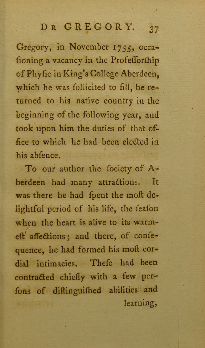 Gregory, in November 1755, occa- fioning a vacancy in the Profeflforfhip of Phyfic in King’s College Aberdeen, which he was follicited to fill, he re- turned to his native country in the beginning of the following year, and took upon him the duties of that of- fice to which he had been elected in 1 his abfence. To our author the fociety of A- berdeen had many attractions. It was there he had fpent the moft de- lightful period of his life, the feafon when the heart is alive to its warm- elf affeCtions; and there, of confe- quence, he had formed his moft cor- dial intimacies. Thefe had been contracted chiefly with a few per- fons of diftinguifhed abilities and learning,