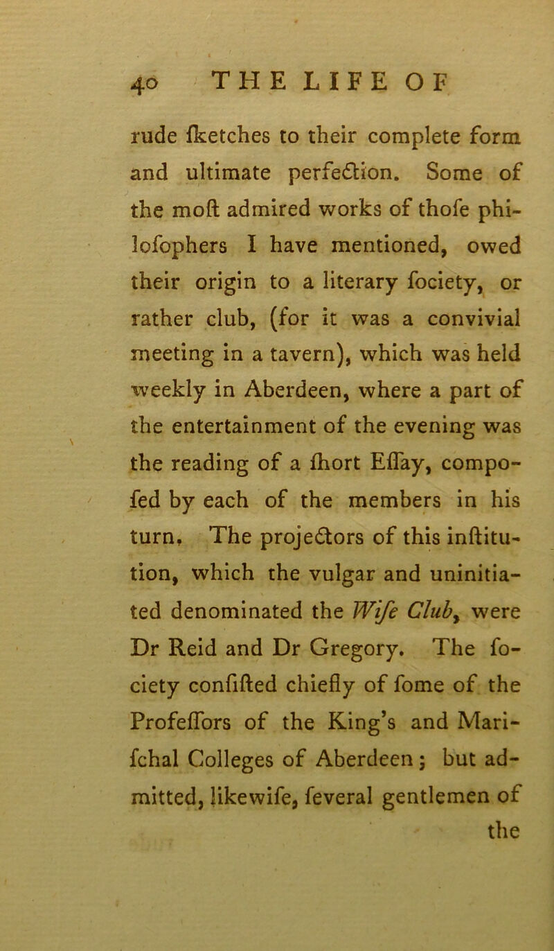 rude {ketches to their complete form and ultimate perfeftion. Some of the moft admired works of thofe phi- lofophers I have mentioned, owed their origin to a literary fociety, or rather club, (for it was a convivial meeting in a tavern), which was held weekly in Aberdeen, where a part of the entertainment of the evening was the reading of a fhort Eflay, compo- fed by each of the members in his turn. The proje&ors of this inftitu- tion, which the vulgar and uninitia- ted denominated the Wife Cluby were Dr Reid and Dr Gregory. The fo- ciety confifted chiefly of fome of the Profeflors of the King’s and Mari- fchal Colleges of Aberdeen ; but ad- mitted, likewife, feveral gentlemen of the
