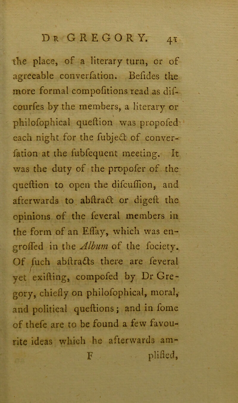 the place, of a literary turn, or of agreeable converfation. Befides the more formal compofitions read as dif- courfes by the members, a literary or philofophical queftion was propofed each night for the fubjeft of conver- fation at the fubfequent meeting. It was the duty of the propofer of the queftion to open the difcufilon, and afterwards to abftradt or digeft the opinions of the feveral members in the form of an Eflay, which was en- grofled in the Album of the fociety. Of jfuch abftradts there are feveral vet exifting, compofed by Dr Gre- gory, chiefly on philofophical, moral, and political queftions; and in fome of thefe are to be found a few favou- rite ideas which he afterwards am- F pi ifled,