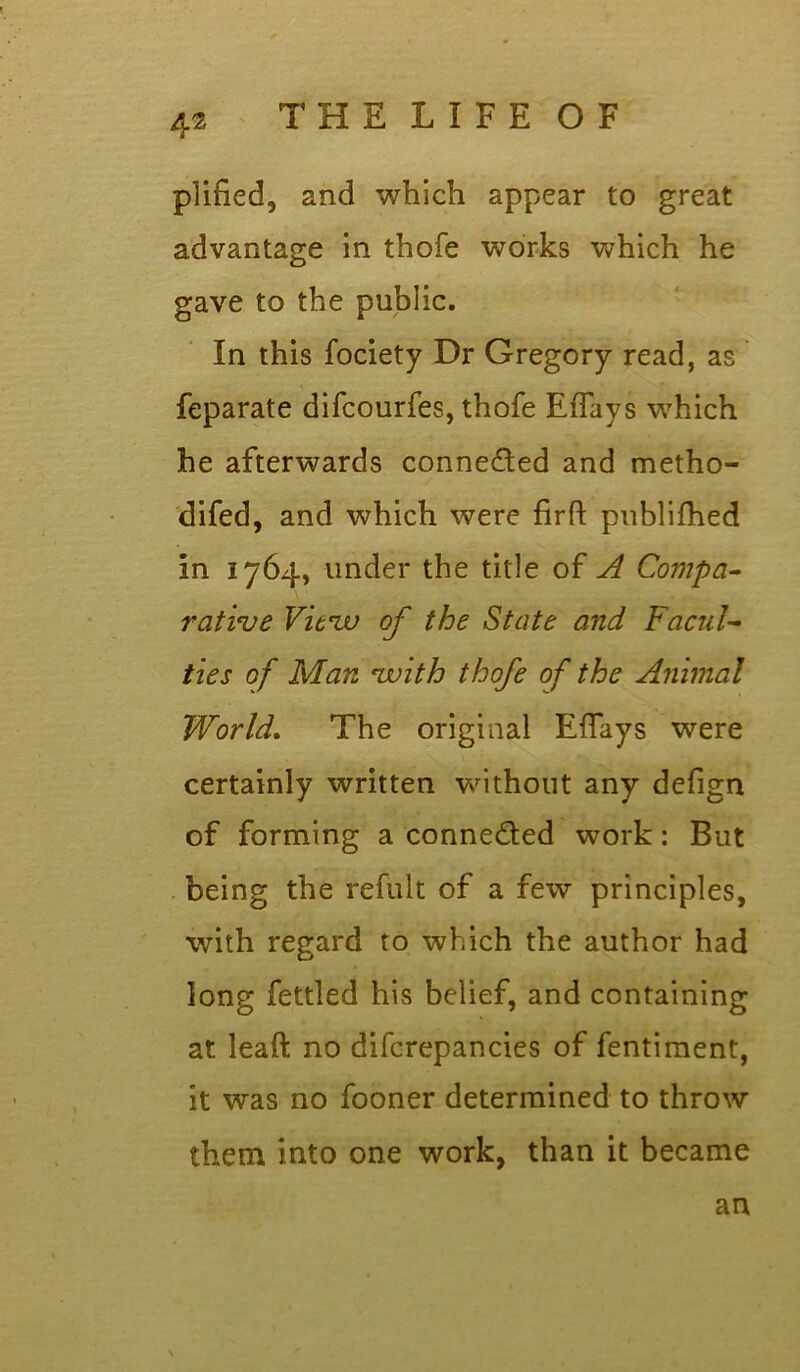 plified, and which appear to great advantage in thofe works which he gave to the public. In this fociety Dr Gregory read, as feparate difcourfes, thofe Effays which he afterwards conne&ed and metho- difed, and which were firft publifhed in 1764, under the title of A Compa- rative Vitzv of the State and Facul- ties of Man zvith thofe of the Animal World. The original Eflays were certainly written without any defign of forming a connected work: But being the refult of a few principles, with regard to which the author had long fettled his belief, and containing at leaft no difcrepancies of fentiment, it was no fooner determined to throw them into one work, than it became an