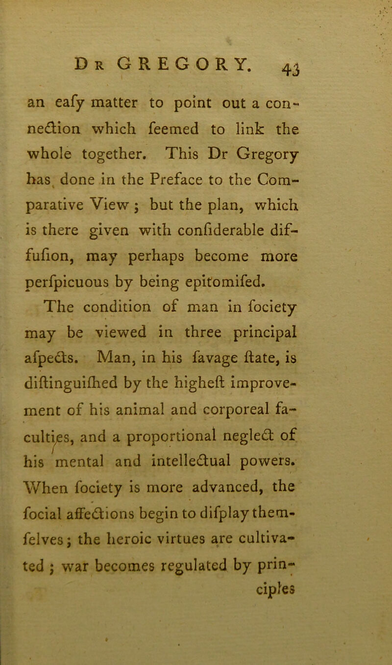 an eafy matter to point out a con- nexion which feemed to link the whole together. This Dr Gregory has done in the Preface to the Com- parative View ; but the plan, which is there given with confiderable dif- fufion, may perhaps become more perfpicuous by being epitomifed. The condition of man in fociety may be viewed in three principal afpeXs. Man, in his favage ftate, is diftinguifhed by the higheft improve- ment of his animal and corporeal fa- culties, and a proportional negleX of his mental and intelleXual powers. When fociety is more advanced, the focial affeXions begin to difplaythem- felves; the heroic virtues are cultiva- ted ; war becomes regulated by prin- ciples