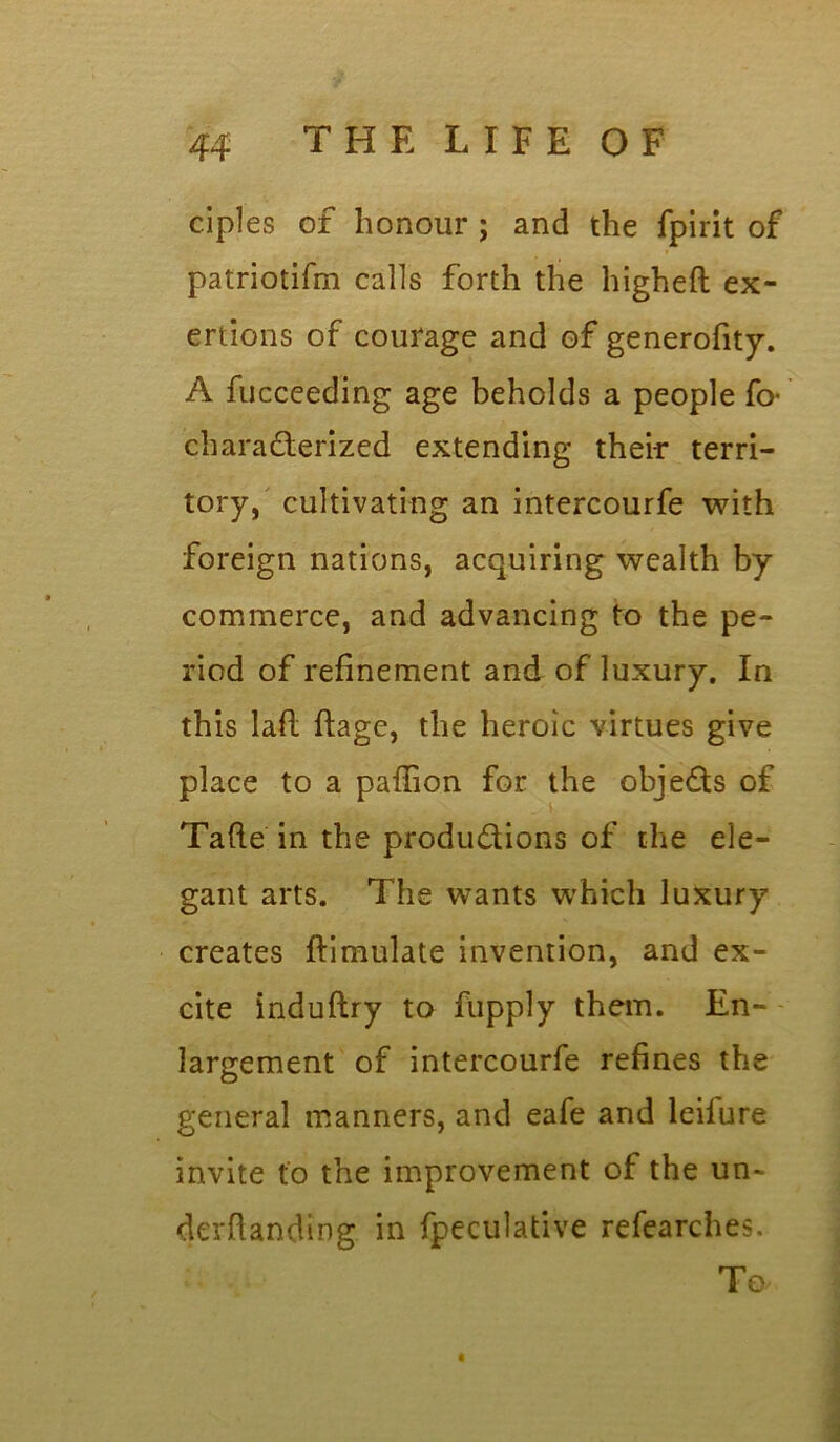 ciples of honour ; and the fpirit of patriotifm calls forth the higheft ex- ertions of courage and of generofity. A fucceeding age beholds a people fo- characterized extending their terri- tory, cultivating an intercourfe with foreign nations, acquiring wealth by commerce, and advancing to the pe- riod of refinement and of luxury. In this lafi: ftage, the heroic virtues give place to a paflion for the obje&s of Tafte in the productions of the ele- gant arts. The wants which luxury creates ftimulate invention, and ex- cite induftry to fupply them. En- largement of intercourfe refines the general manners, and eafe and leilure invite to the improvement of the un~ derftanding in fpeculative refearches. To i