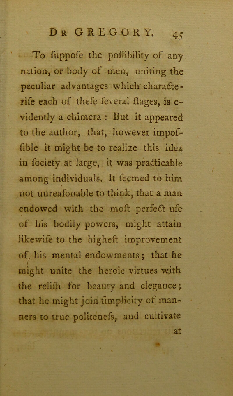 To fuppofe the poiTibility of any nation, or body of men, uniting the peculiar advantages which charade - rife each of thefe feveral ftages, is e- vidently a chimera : But it appeared to the author, that, however impof- fible it might be to realize this idea in fociety at large, it was practicable among individuals. It teemed to him not unreafonable to think, that a man endowed with the mod perfed ufe of his bodily powers, might attain like wife to the higheft improvement ofy his mental endowments; that he / • might unite the heroic virtues with the relith for beauty and elegance;, that he might join fimplicity of man- ners to true politenefs, and cultivate at