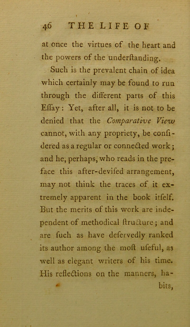 46 THE LIFE OF at once the virtues of the heart and the powers of the underftanding. Such is the prevalent chain of idea which certainly may be found to run through the different parts of this Effay: Yet, after all, it is not to be denied that the Comparative View cannot, with any propriety, be confi- dered as a regular or conne&ed work; and he, perhaps, who reads in the pre- face this after-devifed arrangement, may not think the traces of it ex- tremely apparent in the book itfelf. But the merits of this work are inde- pendent of methodical ftrutture; and are fuch as have defervedly ranked its author among the moft ufeful, a3 well as elegant writers of his time. His reflections on the manners, ha- * bits,